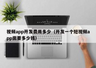 视频app开发费用多少（开发一个短视频app需要多少钱）