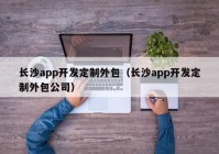 长沙app开发定制外包（长沙app开发定制外包公司）